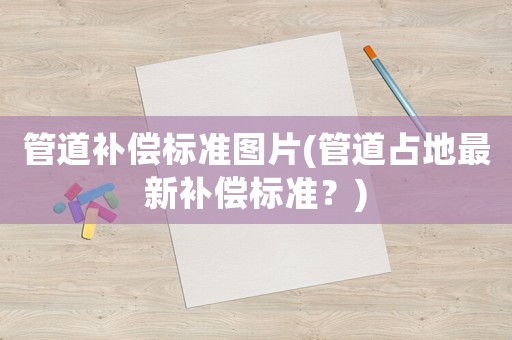 管道補償標(biāo)準(zhǔn)圖片(管道占地最新補償標(biāo)準(zhǔn)？)