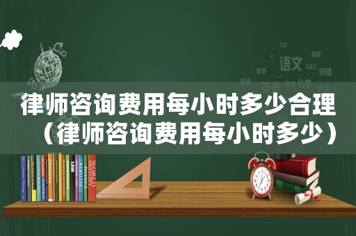 律師咨詢費(fèi)用每小時多少合理（律師咨詢費(fèi)用每小時多少）