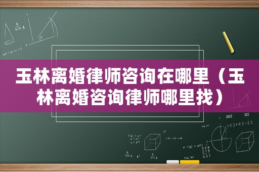 玉林離婚律師咨詢在哪里（玉林離婚咨詢律師哪里找）
