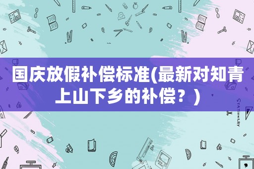國慶放假補償標準(最新對知青上山下鄉的補償？)