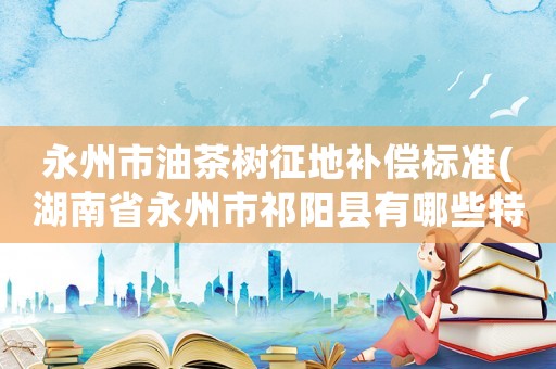 永州市油茶樹征地補償標準(湖南省永州市祁陽縣有哪些特色？)
