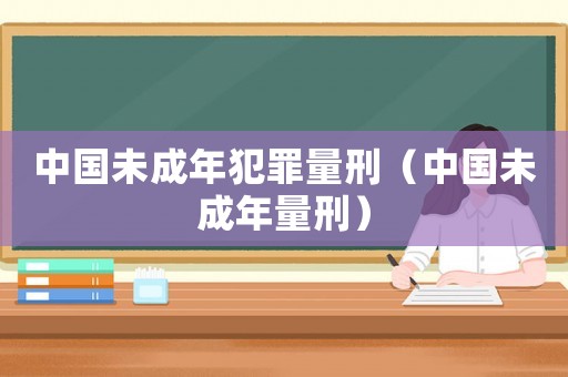 中國未成年犯罪量刑（中國未成年量刑）