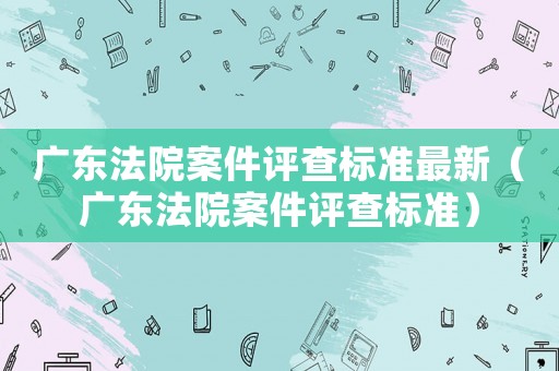 廣東法院案件評查標準最新（廣東法院案件評查標準）