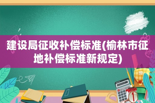 建設局征收補償標準(榆林市征地補償標準新規定)