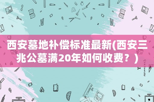 西安墓地補(bǔ)償標(biāo)準(zhǔn)最新(西安三兆公墓?jié)M20年如何收費？)