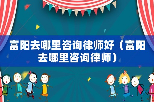 富陽去哪里咨詢律師好（富陽去哪里咨詢律師）