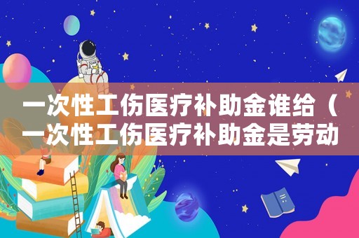 一次性工傷醫(yī)療補助金誰給（一次性工傷醫(yī)療補助金是勞動局給嗎）