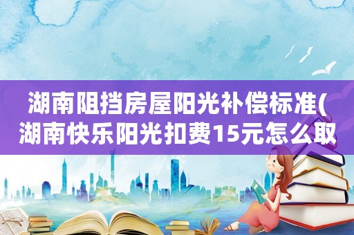 湖南阻擋房屋陽光補償標準(湖南快樂陽光扣費15元怎么取消)
