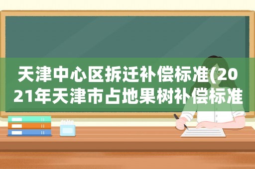 天津中心區拆遷補償標準(2021年天津市占地果樹補償標準？)