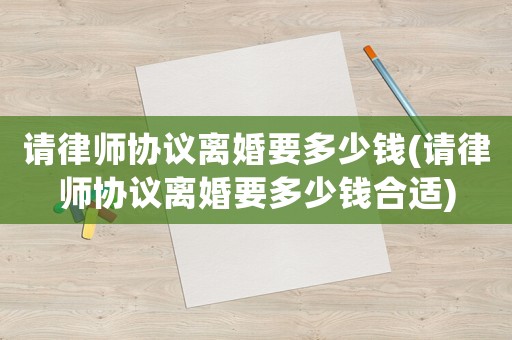 請律師協(xié)議離婚要多少錢(請律師協(xié)議離婚要多少錢合適)