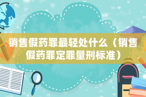 銷售假藥罪最輕處什么（銷售假藥罪定罪量刑標準）