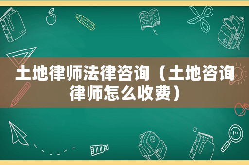 土地律師法律咨詢（土地咨詢律師怎么收費(fèi)）
