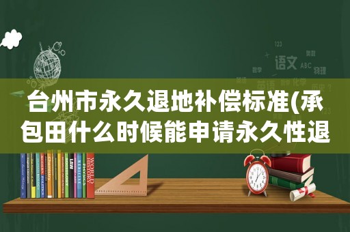 臺(tái)州市永久退地補(bǔ)償標(biāo)準(zhǔn)(承包田什么時(shí)候能申請(qǐng)永久性退出，補(bǔ)償金額應(yīng)該是多少？)