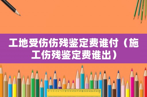 工地受傷傷殘鑒定費誰付（施工傷殘鑒定費誰出）
