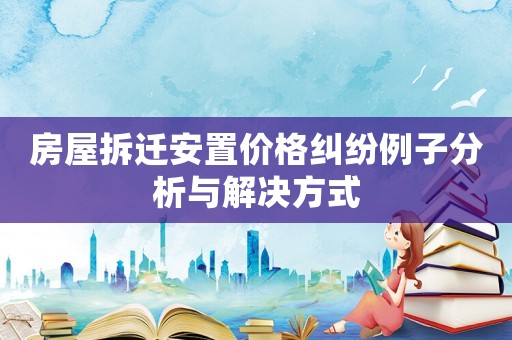 房屋拆遷安置價(jià)格糾紛例子分析與解決方式