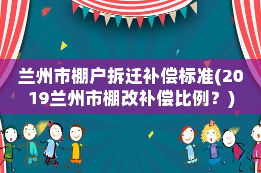 蘭州市棚戶拆遷補償標準(2019蘭州市棚改補償比例？)