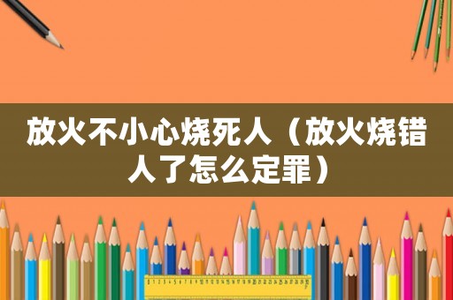 放火不小心燒死人（放火燒錯(cuò)人了怎么定罪）
