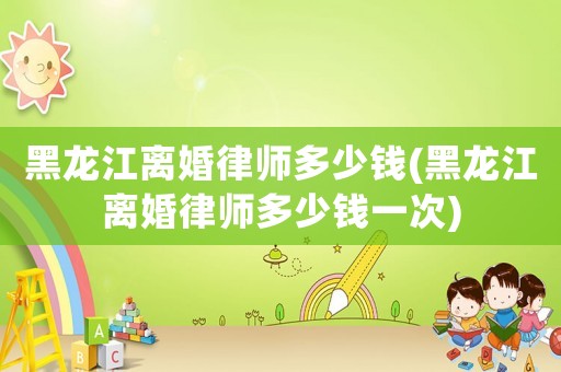 黑龍江離婚律師多少錢(黑龍江離婚律師多少錢一次)