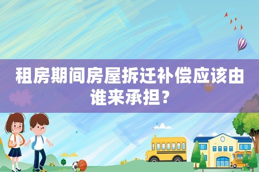 租房期間房屋拆遷補(bǔ)償應(yīng)該由誰來承擔(dān)？