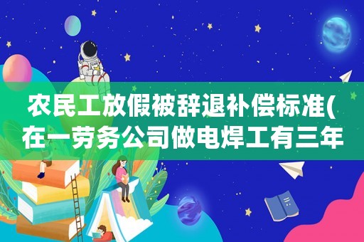 農民工放假被辭退補償標準(在一勞務公司做電焊工有三年多了到年底放假時老板要辭退怎么辦？)