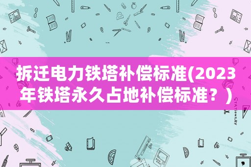 拆遷電力鐵塔補償標準(2023年鐵塔永久占地補償標準？)