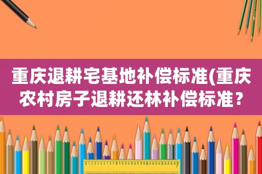 重慶退耕宅基地補償標準(重慶農(nóng)村房子退耕還林補償標準？)