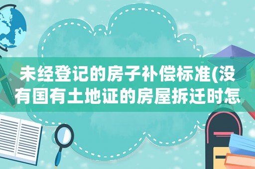 未經(jīng)登記的房子補償標(biāo)準(zhǔn)(沒有國有土地證的房屋拆遷時怎么賠償)