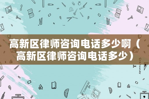 高新區律師咨詢電話多少啊（高新區律師咨詢電話多少）