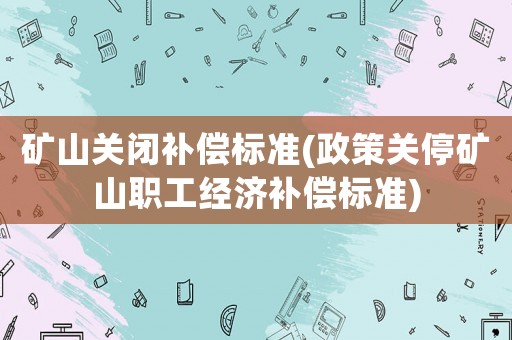 礦山關(guān)閉補(bǔ)償標(biāo)準(zhǔn)(政策關(guān)停礦山職工經(jīng)濟(jì)補(bǔ)償標(biāo)準(zhǔn))