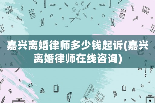 嘉興離婚律師多少錢起訴(嘉興離婚律師在線咨詢)