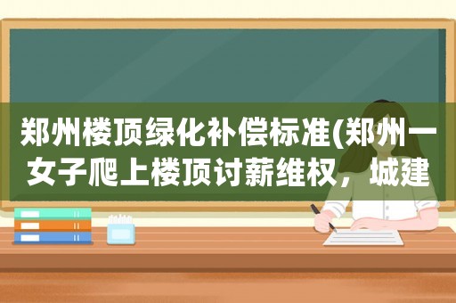 鄭州樓頂綠化補償標準(鄭州一女子爬上樓頂討薪維權，城建局喊你如此依法維權, 你怎么看)