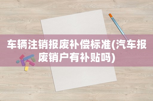 車輛注銷報廢補償標準(汽車報廢銷戶有補貼嗎)