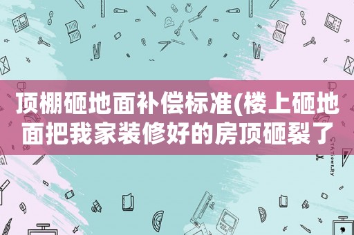 頂棚砸地面補償標準(樓上砸地面把我家裝修好的房頂砸裂了，我應該怎么與他？)