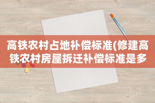 高鐵農村占地補償標準(修建高鐵農村房屋拆遷補償標準是多少)