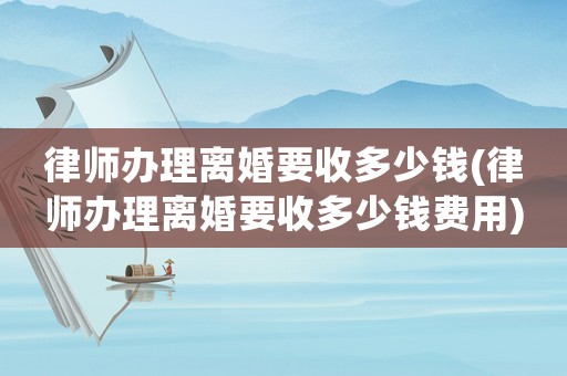 律師辦理離婚要收多少錢(律師辦理離婚要收多少錢費用)