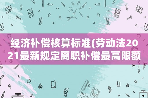 經(jīng)濟(jì)補(bǔ)償核算標(biāo)準(zhǔn)(勞動(dòng)法2021最新規(guī)定離職補(bǔ)償最高限額？)