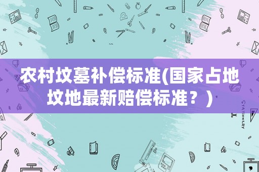 農村墳墓補償標準(國家占地墳地最新賠償標準？)