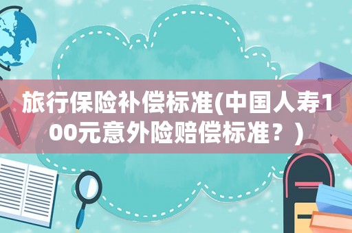 旅行保險補償標準(中國人壽100元意外險賠償標準？)