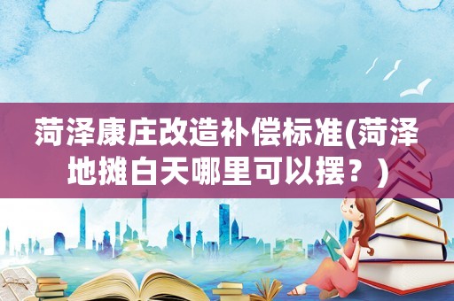 菏澤康莊改造補償標準(菏澤地攤白天哪里可以擺？)