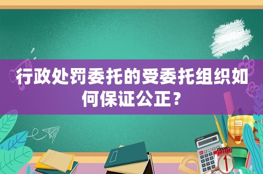 行政處罰委托的受委托組織如何保證公正？