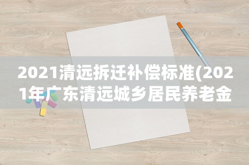 2021清遠拆遷補償標準(2021年廣東清遠城鄉居民養老金是多少？)