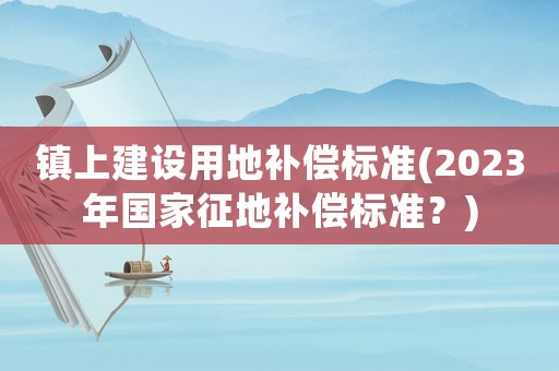 鎮上建設用地補償標準(2023年國家征地補償標準？)