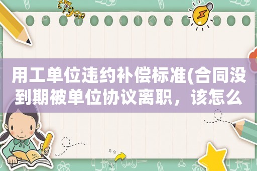 用工單位違約補償標(biāo)準(合同沒到期被單位協(xié)議離職，該怎么補償？)