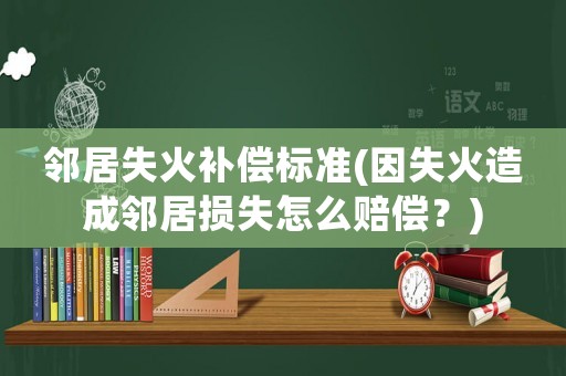 鄰居失火補償標準(因失火造成鄰居損失怎么賠償？)