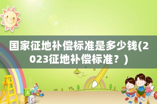 國家征地補償標準是多少錢(2023征地補償標準？)