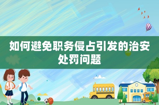 如何避免職務(wù)侵占引發(fā)的治安處罰問題