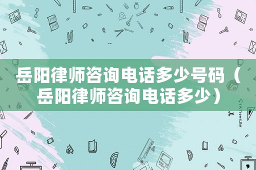 岳陽律師咨詢電話多少號碼（岳陽律師咨詢電話多少）