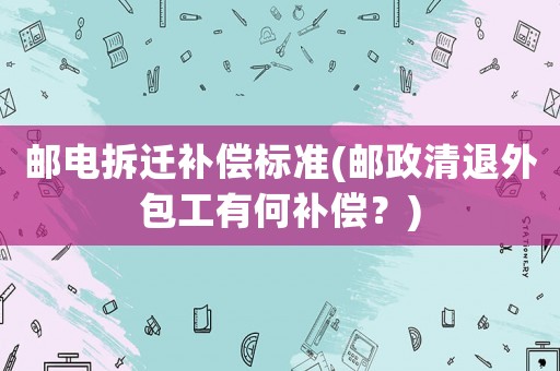 郵電拆遷補償標準(郵政清退外包工有何補償？)