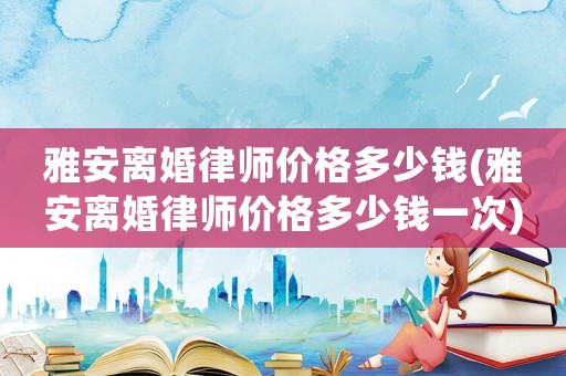 雅安離婚律師價格多少錢(雅安離婚律師價格多少錢一次)