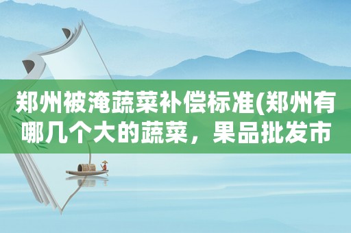 鄭州被淹蔬菜補償標準(鄭州有哪幾個大的蔬菜，果品批發市場？)